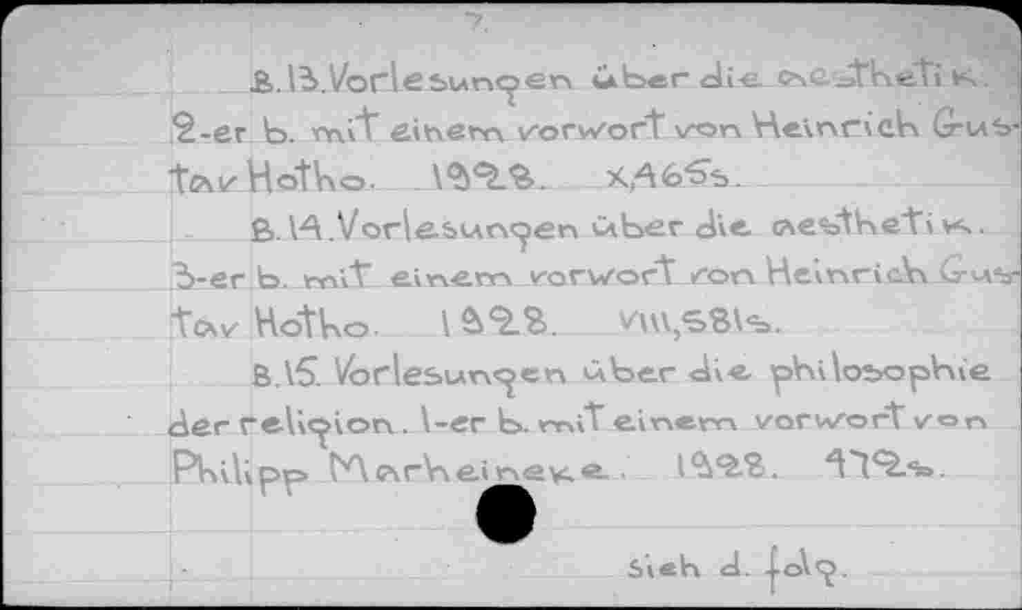 ﻿£>. 13. Vorlesungen ixber die ÄfiSsthe'ti K.
2-	er b. mi*t einem Vorwort von Heinrich G-us-
ifftvHbtho.	---_
£>.1A.Vorlesungen über die G\e%>'the‘ti vs.
3-	er b. mit" einem v-orwort von Heinrich Gus-
tcxv Hotho. I	VU\,SBi%.
B.\5. Vorlesungen über die philosophie der relic^ion . l-er b. rniT einem vorwort von Philipp tAGsrHeh^vi.®- •	zt'l<5.<=>.
Sieh d. Xo\<J.